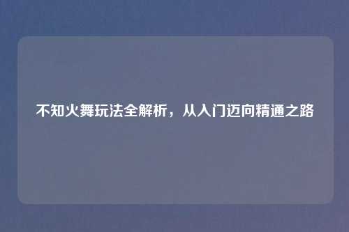 不知火舞玩法全解析，从入门迈向精通之路