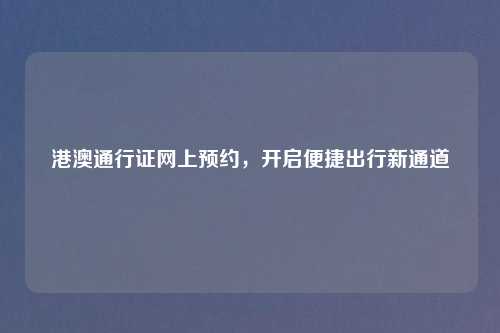 港澳通行证网上预约，开启便捷出行新通道