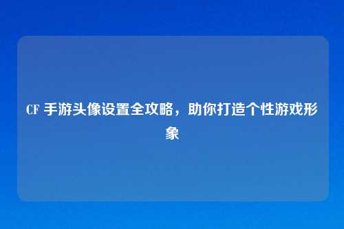 CF 手游头像设置全攻略，助你打造个性游戏形象
