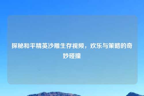 探秘和平精英沙雕生存视频，欢乐与策略的奇妙碰撞