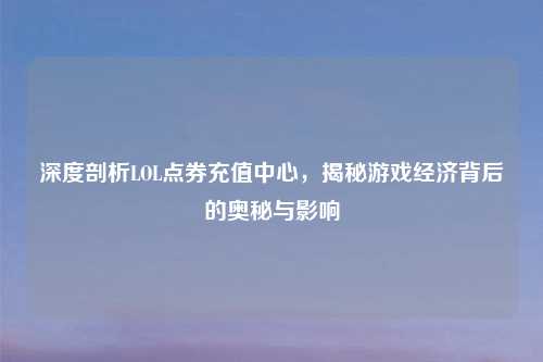 深度剖析LOL点券充值中心，揭秘游戏经济背后的奥秘与影响