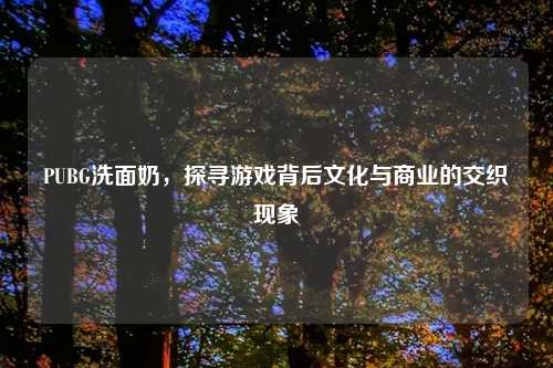 PUBG洗面奶，探寻游戏背后文化与商业的交织现象