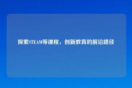 探索STEAM等课程，创新教育的前沿路径