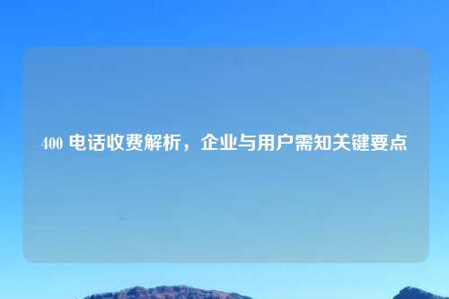 400 电话收费解析，企业与用户需知关键要点