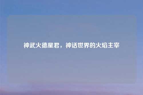 神武火德星君，神话世界的火焰主宰