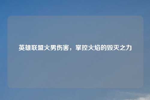英雄联盟火男伤害，掌控火焰的毁灭之力