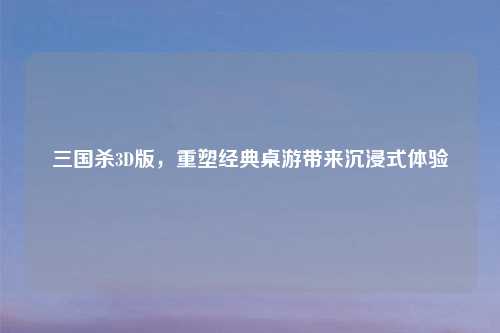 三国杀3D版，重塑经典桌游带来沉浸式体验