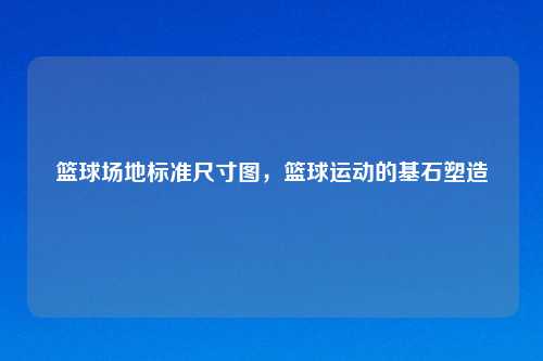 篮球场地标准尺寸图，篮球运动的基石塑造