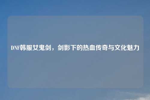 DNF韩服女鬼剑,剑影下的热血传奇与文化魅力