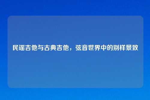 民谣吉他与古典吉他,弦音世界中的别样景致