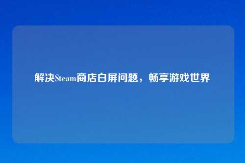 解决Steam商店白屏问题，畅享游戏世界