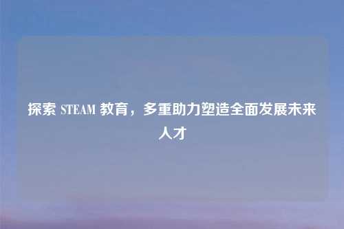 探索 STEAM 教育，多重助力塑造全面发展未来人才