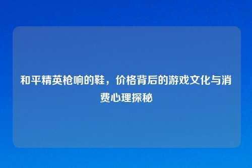 和平精英枪响的鞋，价格背后的游戏文化与消费心理探秘