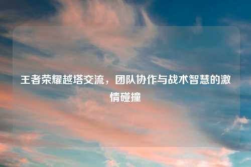 王者荣耀越塔交流，团队协作与战术智慧的激情碰撞