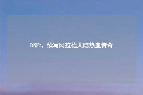 DNF2，续写阿拉德大陆热血传奇