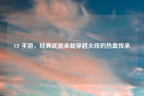 CF 手游，经典武器承载穿越火线的热血传承