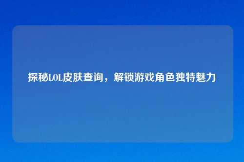 探秘LOL皮肤查询，解锁游戏角色独特魅力