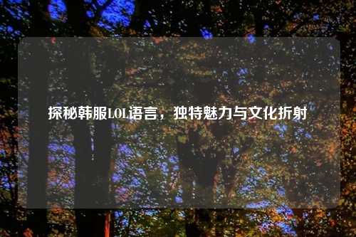 探秘韩服LOL语言，独特魅力与文化折射