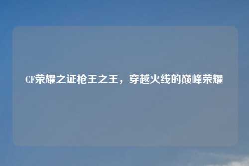 CF荣耀之证枪王之王，穿越火线的巅峰荣耀