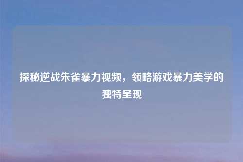探秘逆战朱雀暴力视频，领略游戏暴力美学的独特呈现