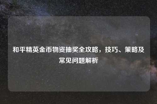 和平精英金币物资抽奖全攻略，技巧、策略及常见问题解析