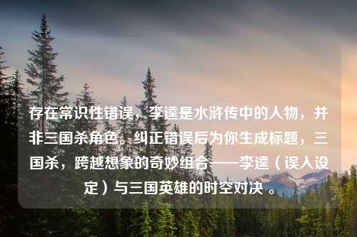 存在常识性错误，李逵是水浒传中的人物，并非三国杀角色。纠正错误后为你生成标题，三国杀，跨越想象的奇妙组合——李逵（误入设定）与三国英雄的时空对决 。