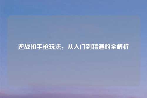 逆战扣手枪玩法，从入门到精通的全解析