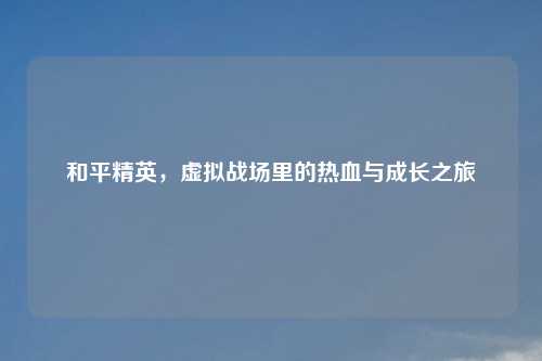 和平精英，虚拟战场里的热血与成长之旅