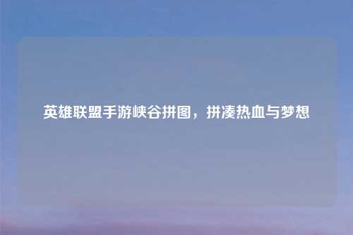 英雄联盟手游峡谷拼图，拼凑热血与梦想