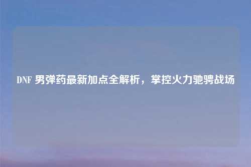 DNF 男弹药最新加点全解析，掌控火力驰骋战场