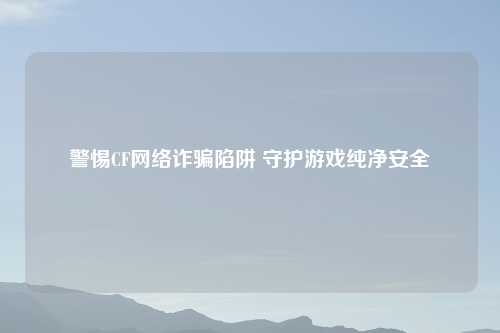 警惕CF网络诈骗陷阱 守护游戏纯净安全