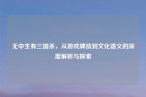 无中生有三国杀，从游戏牌技到文化语义的深度解析与探索