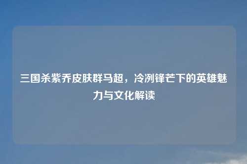 三国杀紫乔皮肤群马超，冷冽锋芒下的英雄魅力与文化解读