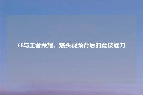 CF与王者荣耀，爆头视频背后的竞技魅力