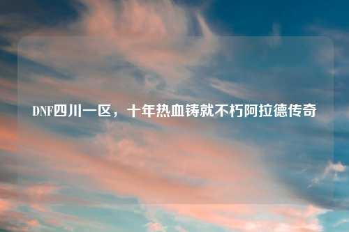 DNF四川一区，十年热血铸就不朽阿拉德传奇