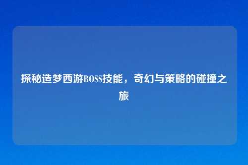 探秘造梦西游BOSS技能，奇幻与策略的碰撞之旅