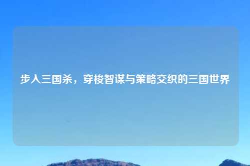 步入三国杀，穿梭智谋与策略交织的三国世界