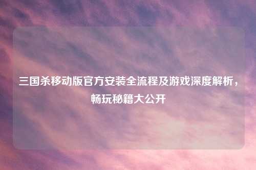 三国杀移动版官方安装全流程及游戏深度解析，畅玩秘籍大公开