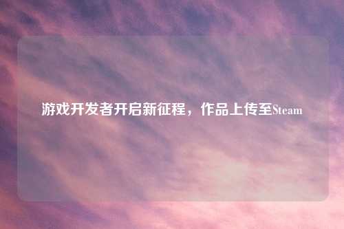 游戏开发者开启新征程，作品上传至Steam