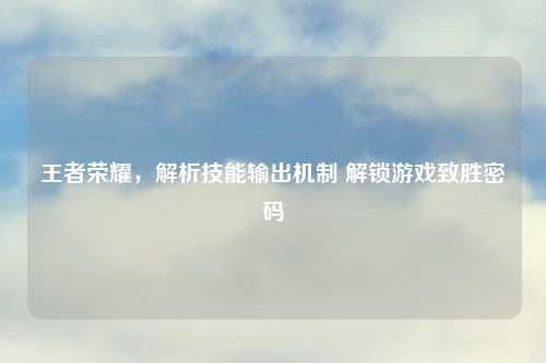 王者荣耀，解析技能输出机制 解锁游戏致胜密码