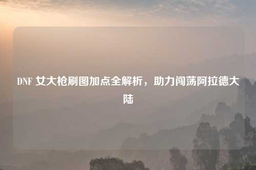 DNF 女大枪刷图加点全解析，助力闯荡阿拉德大陆
