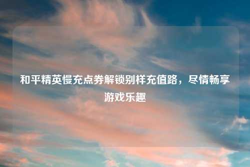 和平精英慢充点券解锁别样充值路,尽情畅享游戏乐趣