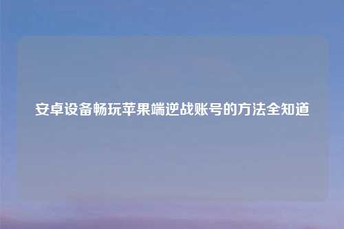 安卓设备畅玩苹果端逆战账号的方法全知道