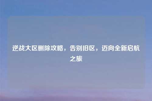逆战大区删除攻略，告别旧区，迈向全新启航之旅
