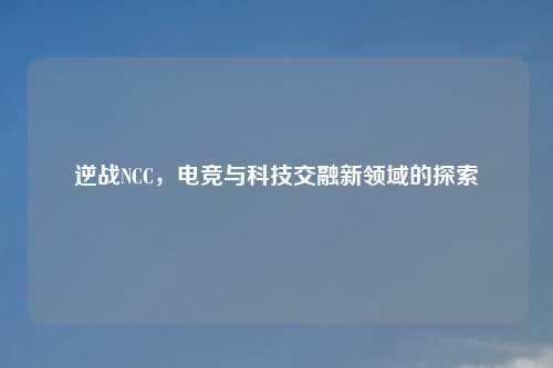逆战NCC，电竞与科技交融新领域的探索