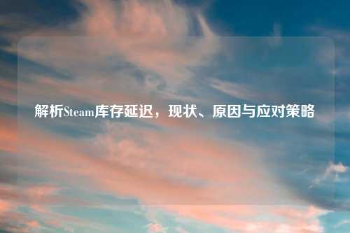 解析Steam库存延迟，现状、原因与应对策略