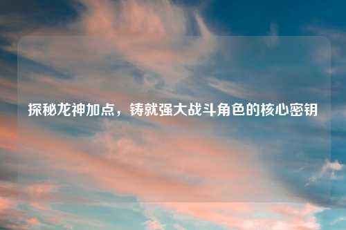 探秘龙神加点，铸就强大战斗角色的核心密钥