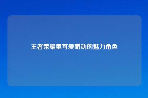 王者荣耀里可爱萌动的魅力角色