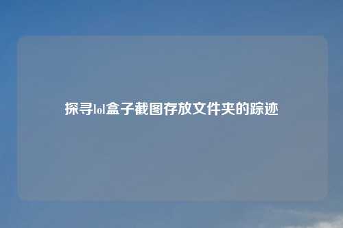 探寻lol盒子截图存放文件夹的踪迹