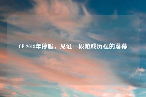 CF 2018年停服，见证一段游戏历程的落幕